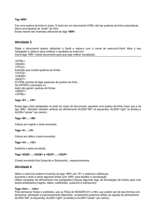 Tag <BR>
Faz uma quebra de linha no texto. O texto em um documento HTML não faz quebras de linha automáticas.
Seria uma espécie de "enter" do html.
Essas devem ser inseridas utilizando-se tags <BR>.
Atividade 3
Digite o documento abaixo utilizando o Gedit e salve-o com o nome de exercicio3.html. Abra o seu
navegador e utilize-o para verificar o resultado do exercício.
Insira tags <BR> nesse documento para que seja melhor visualizado.
<HTML>
<HEAD>
<TITLE>
Exemplo que mostra quebras de linhas
</TITLE>
</HEAD>
<BODY>
O HTML precisa de tags especiais de quebra de linha .
Os ENTER’s colocados no
texto não geram quebras de linhas .
</BODY>
</HTML>
Tags <P> ... </P>
Essas tags criam parágrafos no texto do corpo do documento, gerando uma quebra de linha maior que a da
tag <BR>. Admitem também atributo de alinhamento ALIGN=”left” (à esquerda), ALIGN=”right” (à direita) e
ALIGN=”center” (ao centro).
Tags <B> ... </B>
Coloca em negrito o texto envolvido.
Tags <I> ... </I>
Coloca em itálico o texto envolvido.
Tags <U> ... </U>
Sublinha o texto envolvido.
Tags <SUB> ... </SUB> e <SUP> ... </SUP>
O texto envolvido fica Subscrito e Sobrescrito , respectivamente.
Atividade 4
Altere o exercício anterior trocando as tags <BR> por <P> e observe a diferença.
Aumente o texto e deixe algumas linhas com <BR> para facilitar a visualização.
Utilize variações de alinhamento nos parágrafos.Coloque algumas tags de formatação de fontes para criar
textos enfatizados (negrito, itálico, sublinhado, subscrito e sobrescrito)
Tags <Hn> ... </Hn>
Para demarcar títulos e subtítulos, use os TAGs de HEADER (H1 a H6), que podem ser de seis formas com
tamanhos, identação e posicionamento diferentes. Juntamente podemos utilizar as opções de alinhamento
ALIGN=”left” (à esquerda), ALIGN=”right” (à direita) e ALIGN=”center” (ao centro).
 