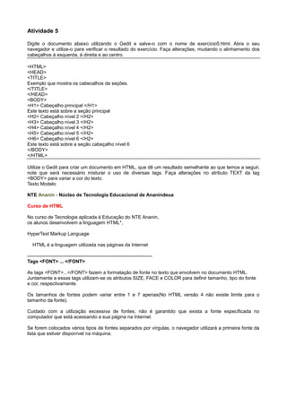 Atividade 5
Digite o documento abaixo utilizando o Gedit e salve-o com o nome de exercicio5.html. Abra o seu
navegador e utilize-o para verificar o resultado do exercício. Faça alterações, mudando o alinhamento dos
cabeçalhos à esquerda, à direita e ao centro.
<HTML>
<HEAD>
<TITLE>
Exemplo que mostra os cabecalhos da seções.
</TITLE>
</HEAD>
<BODY>
<H1> Cabeçalho principal </H1>
Este texto está sobre a seção principal
<H2> Cabeçalho nível 2 </H2>
<H3> Cabeçalho nível 3 </H2>
<H4> Cabeçalho nível 4 </H2>
<H5> Cabeçalho nível 5 </H2>
<H6> Cabeçalho nível 6 </H2>
Este texto está sobre a seção cabeçalho nível 6
</BODY>
</HTML>
Utilize o Gedit para criar um documento em HTML, que dê um resultado semelhante ao que temos a seguir,
note que será necessário misturar o uso de diversas tags. Faça alterações no atributo TEXT da tag
<BODY> para variar a cor do texto.
Texto Modelo
NTE Ananin - Núcleo de Tecnologia Educacional de Ananindeua
Curso de HTML
No curso de Tecnologia aplicada à Educação do NTE Ananin,
os alunos desenvolvem a linguagem HTML*,
HyperText Markup Language
HTML é a linguagem utilizada nas páginas da Internet
------------------------------------------------------------------------------
Tags <FONT> ... </FONT>
As tags <FONT>...</FONT> fazem a formatação de fonte no texto que envolvem no documento HTML.
Juntamente a essas tags utilizam-se os atributos SIZE, FACE e COLOR para definir tamanho, tipo do fonte
e cor, respectivamente.
Os tamanhos de fontes podem variar entre 1 e 7 apenas(No HTML versão 4 não existe limite para o
tamanho da fonte).
Cuidado com a utilização excessiva de fontes, não é garantido que exista a fonte especificada no
computador que está acessando a sua página na Internet.
Se forem colocados vários tipos de fontes separados por vírgulas, o navegador utilizará a primeira fonte da
lista que estiver disponível na máquina.
 