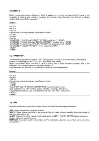 Atividade 6
Digite o documento abaixo utilizando o Gedit e salve-o com o nome de exercicio6.html. Abra o seu
navegador e utilize-o para verificar o resultado do exercício. Faça alterações nos atributos e coloque
quebras de linhas onde for necessário.
modelo:
<HTML>
<HEAD>
<TITLE>
Exemplo que mostra os possíveis variações com fontes.
</TITLE>
</HEAD>
<BODY>
<FONT SIZE=”1” FACE=”arial” COLOR=”#FF0000”> Arial, tam. 1 </FONT>
<FONT SIZE=”3” FACE=”helvetica” COLOR=”#00FF00”> Helvetica, tam. 3 </FONT>
<FONT SIZE=”5” FACE=”times” COLOR=”#0000FF”> Fonte de tamanho 5 </FONT>
<FONT SIZE=”7” COLOR=”#FF00FF”> Times é o padrão</FONT>
</BODY>
</HTML>
Tag <BASEFONT>
Tem a finalidade de definir um padrão para a fonte que será utilizada no documento todo. Ainda assim é
possível utilizar as tags <FONT> ...</FONT> para alterar esse padrão.
Digite o documento abaixo utilizando o Gedit e salve-o com o nome de exercicio62.html. Abra o seu
navegador e utilize-o para verificar o resultado do exercício.
Faça alterações nos atributos e coloque quebras de linhas onde for necessário.
Modelo:
<HTML>
<HEAD>
<TITLE>
Exemplo que mostra os possíveis variações com fontes.
</TITLE>
</HEAD>
<BASEFONT SIZE=”4” COLOR=”#00FFFF” FACE=”arial, helvetica, times”>
Todo esse texto deve estar em fonte Arial de tamanho 4 e cor azul claro. Se na
máquina não tiver o fonte Arial, será utilizado o Helvetica e em último caso, Times.
</BODY>
</HTML>
Tag <HR>
Desenha uma linha horizontal no documento. Pode ser modificada pelos seguinte atributos :
SIZE : Define a espessura, em pixels, da linha.
WIDTH : Define a largura da linha, o que pode ser feito em pixels (número absoluto) ou em percentual da
tela (com o símbolo de %)
ALIGN : Alinhamento, como o que tem sido usado, pode ser LEFT , RIGHT e CENTER ou seja, esquerda,
direita e ao centro, respectivamente.
NOSHADE : Linha sem sombra. O padrão é a linha sombreada, utilizando esse atributo temos uma linha
sem sombra.
 
