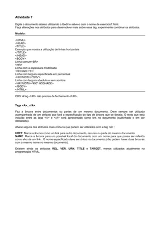 Atividade 7
Digite o documento abaixo utilizando o Gedit e salve-o com o nome de exercicio7.html.
Faça alterações nos atributos para desenvolver mais sobre essa tag, experimente combinar os atributos.
Modelo:
<HTML>
<HEAD>
<TITLE>
Exemplo que mostra a utilização de linhas horizontais
</TITLE>
</HEAD>
<BODY>
Linha comum<BR>
<HR>
Linha com a espessura modificada
<HR SIZE=”5”>
Linha com largura especificada em percentual
<HR WIDTH=”50%”>
Linha com largura absoluta e sem sombra
<HR WIDTH=”400” NOSHADE>
</BODY>
</HTML>
OBS: A tag <HR> não precisa de fechamento</HR>.
Tags <A>...</A>
Faz a âncora entre documentos ou partes de um mesmo documento. Deve sempre ser utilizada
acompanhada de um atributo que fará a especificação do tipo de âncora que se deseja. O texto que está
incluído entre as tags <A> e </A> será apresentado como link no documento (sublinhado e em cor
destacada).
Abaixo alguns dos atributos mais comuns que podem ser utilizados com a tag <A> :
HREF: Marca a âncora como um link para outro documento, recurso ou parte do mesmo documento.
NAME: Marca a âncora para um possível local do documento com um nome para que possa ser referido
como alvo de um link . O nome especificado deve ser único no documento (não podem haver duas âncoras
com o mesmo nome no mesmo documento).
Existem ainda os atributos REL, VER, URN, TITLE e TARGET, menos utilizados atualmente na
programação HTML.
 
