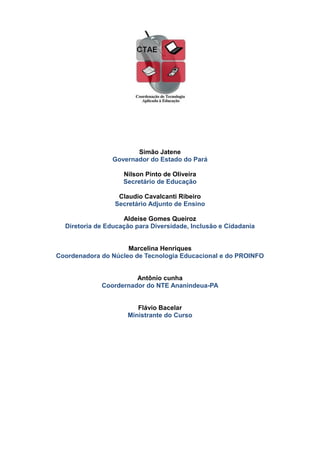 Simão Jatene
Governador do Estado do Pará
Nilson Pinto de Oliveira
Secretário de Educação
Claudio Cavalcanti Ribeiro
Secretário Adjunto de Ensino
Aldeise Gomes Queiroz
Diretoria de Educação para Diversidade, Inclusão e Cidadania
Marcelina Henriques
Coordenadora do Núcleo de Tecnologia Educacional e do PROINFO
Antônio cunha
Coordernador do NTE Ananindeua-PA
Flávio Bacelar
Ministrante do Curso
 