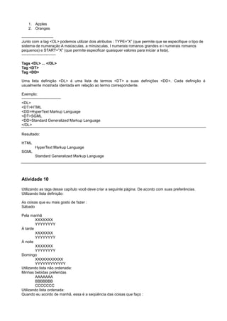 1. Apples
2. Oranges
-------------------------
Junto com a tag <OL> podemos utilizar dois atributos : TYPE=”X” (que permite que se especifique o tipo de
sistema de numeração A maiúsculas, a minúsculas, I numerais romanos grandes e i numerais romanos
pequenos) e START=”X” (que permite especificar quaisquer valores para iniciar a lista).
---------------------------
Tags <DL> ... </DL>
Tag <DT>
Tag <DD>
Uma lista definição <DL> é uma lista de termos <DT> e suas definições <DD>. Cada definição é
usualmente mostrada identada em relação ao termo correspondente.
Exemplo:
-------------------------------
<DL>
<DT>HTML
<DD>HyperText Markup Language
<DT>SGML
<DD>Standard Generalized Markup Language
</DL>
Resultado:
HTML
HyperText Markup Language
SGML
Standard Generalized Markup Language
Atividade 10
Utilizando as tags desse capítulo você deve criar a seguinte página. De acordo com suas preferências.
Utilizando lista definição:
As coisas que eu mais gosto de fazer :
Sábado
Pela manhã
XXXXXXX
YYYYYYYY
À tarde
XXXXXXX
YYYYYYYY
À noite
XXXXXXX
YYYYYYYY
Domingo
XXXXXXXXXXX
YYYYYYYYYYYY
Utilizando lista não ordenada:
Minhas bebidas preferidas
AAAAAAA
BBBBBBB
CCCCCCC
Utilizando lista ordenada:
Quando eu acordo de manhã, essa é a seqüência das coisas que faço :
 