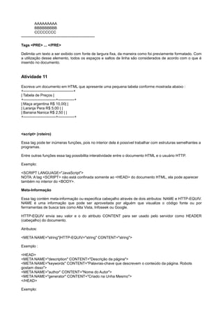 AAAAAAAAA
BBBBBBBBB
CCCCCCCC
-----------------------------------------------------------
Tags <PRE> ... </PRE>
Delimita um texto a ser exibido com fonte de largura fixa, da maneira como foi previamente formatado. Com
a utilização desse elemento, todos os espaços e saltos de linha são considerados de acordo com o que é
inserido no documento.
Atividade 11
Escreva um documento em HTML que apresente uma pequena tabela conforme mostrada abaixo :
+----------------------------------------+
| Tabela de Preços |
+--------------------------+-------------+
| Maça argentina R$ 10,00| |
| Laranja Pera R$ 5,00 | |
| Banana Nanica R$ 2,50 | |
+--------------------------+-------------+
<script> (roteiro)
Essa tag pode ter inúmeras funções, pois no interior dela é possível trabalhar com estruturas semelhantes a
programas.
Entre outras funções essa tag possibilita interatividade entre o documento HTML e o usuário HTTP.
Exemplo:
<SCRIPT LANGUAGE="JavaScript">
NOTA: A tag <SCRIPT> não está confinada somente ao <HEAD> do documento HTML, ela pode aparecer
também no interior do <BODY>.
Meta-Informação
Essa tag contém meta-informação ou especifica cabeçalho através de dois atributos: NAME e HTTP-EQUIV.
NAME é uma informação que pode ser aproveitada por alguém que visualize o código fonte ou por
ferrramentas de busca tais como Alta Vista, Infoseek ou Google.
HTTP-EQUIV envia seu valor e o do atributo CONTENT para ser usado pelo servidor como HEADER
(cabeçalho) do documento.
Atributos:
<META NAME="string"|HTTP-EQUIV="string" CONTENT="string">
Exemplo :
<HEAD>
<META NAME="description" CONTENT="Descrição da página">
<META NAME="keywords" CONTENT="Palavras-chave que descrevem o conteúdo da página. Robots
gostam disso">
<META NAME="author" CONTENT="Nome do Autor">
<META NAME="generator" CONTENT="Criado na Unha Mesmo">
</HEAD>
Exemplo:
 