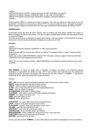 <HEAD>
<META HTTP-EQUIV="IFUSP - Instituto de Física da USP" CONTENT="no-cache">
<META HTTP-EQUIV="Expires" CONTENT="Mon, 01 Jan 1990 12:00:00 GMT">
<META HTTP-EQUIV="Content-Type" CONTENT="text/html; charset=iso-8859-1">
</HEAD>
Neste exemplo <META> é usado para forçar o browser a não usar seu cache em disco local na hora de
apresentar o conteúdo do documento ao cliente HTTP. Se esse procedimento tem a vantagem de obrigar o
cliente a pegar a página no servidor Web, por outro lado acarreta fluxo desnecessário de pacotes TCP/IP.
OBSERVAÇÃO:
Os browsers atuais têm fama de serem rápidos, mas na verdade boa parte dessa "rapidez" tem origem na
leitura da página em disco local (cache), uma vez que após acessada pela primeira vez essa página é salva
no cache do browser.
Com isso economiza-se o download da página pela Internet, mas traz também o inconveniente do browser
se recusar a mostrar aquela atualização da página que acabou de ser feita.
Exemplo:
<HEAD>
<META HTTP-EQUIV="Refresh" CONTENT="5; URL=exercicios.html">
</HEAD>
Neste exemplo <META> é usado para efetuar um "refresh" (renovação) HTML, ou seja, 5 segundos após
acessada a
página que contém o META-REFRESH o cliente HTTP é forçado a receber a página "exercicios.html"(ela
vai direcionar para esta página exerciocios.html).
NOTA: Por ser muito simples e prático, o META-REFRESH é um método de redirecionamento muito usado
na WWW.
TAG <EMBED ...> coloca um plugin para o navegador na página. Um plugin é um programa especial
localizado no computador do cliente (ou seja, não no seu servidor web) que lida com seu próprio tipo
especial de arquivo de dados. Os plugins mais comuns são de sons e filmes. O <EMBED ...> tag indica a
localização de um arquivo de dados que o plugin deve lidar.
Atibutos:
SRC : URL do recurso a ser incorporado (multimidia como documentos, áudioe vídeos)
WIDTH : largura da área em que para mostrar recurso.
HEIGHT : altura da área em que para mostrar recurso.
ALIGN : como o texto deve fluir ao redor da imagem(alilhamento).
NAME : nome do objeto incorporado.
PLUGINSPAGE : onde obter o software plugin
PLUGINURL : onde obter o arquivo JAR para instalação automática
HIDDEN : se o objeto é visível ou não
HREF : faça este objeto um link
TARGET : frame de vincular a
AUTOSTART : se o som / filme deve iniciar automaticamente.
LOOP : quantas vezes para reproduzir o som / filme.
PLAYCOUNT : quantas vezes para reproduzir o som / filme.
VOLUME : quão alto para reproduzir o som.
CONTROLS : qual o som de controle para exibir.
CONTROLLER : se os controles devem ser exibidos.
MASTERSOUND : indica o objeto em um grupo som com o som para usar.
STARTTIME :Determina o tempo para iniciar e parar
ENDTIME : quando terminar de tocar.
No seu uso mais simples, <EMBED ...> usa o SRC atributo para indicar a localização do arquivo de dados
 