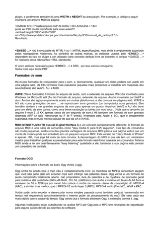 plugin, e geralmente também dá uma WIDTH e HEIGHT da área plugin. Por exemplo, o código a seguir
incorpora um arquivo MIDI na página:
<EMBED SRC ="pasta/arquivo.mid" ALTURA = 60 LARGURA = 144>
pode ser PDF muito importante para suas aulas!!!!
<embed height="375" width="500"
src="http://www.portalescolar.pa.gov.br/ambiente/file.php/233/manual_de_radio.pdf " />
Resultado:
<EMBED ...> não é uma parte do HTML 4 ou 1 xHTML especificações, mas ainda é amplamente suportado
pelos navegadores modernos. Ao contrário de outras marcas, os atributos usados pelo <EMBED ...>
dependem do tipo de plugin a ser utilizado (este conceito atributo livre de estranho é porque <EMBED ...>
foi rejeitado pelos fabricantes HTML standards).
O único atributo necessário para <EMBED ...> é SRC , por isso vamos começar lá.
Saiba mais aqui sobre PDF
Formatos de som
Há muitos formatos de computador para o som, e, teoricamente, qualquer um deles poderia ser usado em
uma página web. Os três formatos mais populares (aqueles mais propensos a trabalhar em máquinas dos
seus leitores) são WAVE, AU, e MIDI.
WAVE (Wave formulário Formato de arquivo de áudio, com a extensão de arquivo. Wav) foi inventado para
Windows da Microsoft. AU (Au dio Formato do arquivo, extensão de arquivo. Au) foi inventado por NeXT e
dom. Ambos são agora amplamente aceito em muitas plataformas, e são comuns em páginas web. WAVE e
AU são como gravações de som ... se reproduzem sons gravados (ou computador sons gerados). Eles
também tendem a ser grandes arquivos de som para apenas um pouco. Arquivos WAVE e AU são bons
para um efeito de som curtos, como uma breve saudação ou talvez um moo vaca . (Note que o tamanho do
arquivo é moo 21,5 KK apenas cerca de um segundo de som.) Há também um formato de som gravado
chamado AIFF (A udio nterchange eu F ile F ormat), inventado pela Apple e SGI, que é amplamente
suportada, mas é muito menos popular do que da UA e WAVE.
MIDI (M INSTRUMENTO I usical D igital Nterface I) é um conceito completamente diferente. O formato de
arquivo MIDI é uma série de comandos como "play média C para 0,25 segundo". Este tipo de comandos
são muito pequenas, então uma das grandes vantagens de arquivos MIDI para a sua página web é que um
monte de música pode ser embalado em um pequeno arquivo MIDI. Esta versão de "Hazy Shade of Winter"
é apenas 16K, mas joga há mais de dois minutos. A desvantagem do MIDI é que ele tem um verdadeiro
mestre para trabalhar qualquer expressividade para este formato eletrônico baseada em comandos. Música
MIDI tende a ter um desinteressante "easy listening" qualidade a ele, tornando a sua página web parecer
um consultório de dentista.
Formato OGG
Informações sobre o formato de áudio Ogg Vorbis (.ogg)
Ogg vorbis foi criado pois o mp3 não é verdadeiramente livre: os membros do MPEG consortium alegam
que você não pode criar um encoder mp3 sem infringir nas patentes deles. Ogg vorbis é um formato de
áudio comprimido totalmente aberto, não proprietário, livre de patentes e de royalties, de propósito geral
para média e alta qualidade (8kHz-48.0kHz, 16+ bit, polifônico) com áudio e música em taxas de bit fixos e
variáveis de 16 a 128kbps por canal. Isto coloca o vorbis na mesma classe de competição do MPEG-4
(AAC), e similar, mas melhor, que o MPEG-1/2 audio layer 3 (MP3), MPEG-4 audio (TwinVQ), WMA e PAC.
Vorbis pode tanto encodar e desencodar numa simples passada como também produzir transmissão em
tempo real requerendo aproximadamente o mesmo poder de processamento do mp3. Ele será cada vez
mais rápido com o passar do tempo. Ogg vorbis usa o formato bitstream Ogg; a extensão correta é .ogg.
Algumas instituições estão substituindo os áudios MP3 por Ogg pois o MP3 tem restrições de exportação
para alguns países devido às patentes de software.
 