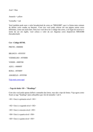 Azul = blue
Amarelo = yellow
Vermelho = red
Você também pode usar o valor hexadecimal de cores ou "RRGGBB", que é a forma mais comum
de definir cores usadas na Internet.. Com isso você pode colocar em sua página outras cores
diferentes, como um azul-claro. Para isso você deve ter o código das cores, e no lugar de escrever o
nome da cor em inglês, você coloca o valor da cor Algumas cores disponíveis RRGGBB
(hexadecimal):
Cor - Código HTML
PRETO - #000000
BRANCO - #FFFFFF
VERMELHO - #FF0000
VERDE - #00FF00
AZUL - #0000FF
ROSA - #FF00FF
AMARELO - #FFFF00
Veja mais cores aqui
- Tags de título <H> - "Headings"
Com elas você pode apenas definir o tamanho das letras, mas não o tipo de fontes. Veja agora como
ficam as tags "headings" para cabeçalhos que vão do tamanho 1 até 6.
<H1> Este é o primeiro nível </H1>
<H2> Este é o segundo nível </H2>
<H3> Este é o terceiro nível </H3>
<H4> Este é o quarto nível </H4>
<H5> Este é o quinto nível </H5>
 
