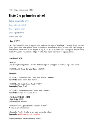 <H6> Este é o sexto nível </H6>
Este é o primeiro nível
Este é o segundo nível
Este é o terceiro nível
Este é o quarto nível
Este é o quinto nível
Este é o sexto nível
- Tag <FONT>
- Você pode também usar as tags de fonte no lugar das tags de "headings". Este tipo de tag é a mais
usada, pois você pode definir mais facilmente o tamanho do texto e fonte que você deseja, e
personalizar ainda mais a sua página. A tag é <FONT>, e dentro dela você pode definir vários
parâmetros, como cor, tamanho e tipo de letra. Veja agora como usar as tags de fontes:
- Atributo FACE
- FACE:
Uma evolução que permite a escolha da fonte (tipo de letra) para os textos, a tag é feita assim:
<FONT FACE=fonte_da_letra>Texto</FONT>
Exemplo:
<FONT FACE=Times>Fonte Times New Roman </FONT>
Resultado: Fonte Times New Roman
<FONT FACE=Arial>Fonte Arial </FONT>
Resultado:Fonte Arial
<FONT FACE=Courier>Fonte Courier New </FONT>
Resultado:Fonte Courier New
- Atributo COLOR e SIZE
- COLOR e SIZE:
Atributos cor e tamanho:
<font size="3"> A palavra terá o tamanho 3</font>
A palavra terá o tamanho 3
<font color="red"> A palavra terá a cor vermelha </font>
Resultado:A palavra terá a cor vermelha.
Podemos também combinar as tags acima:
 