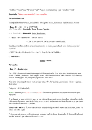 <font face="Arial" size="2" color="red">Palavra com tamanho 3 e em vermelho </font>
Resultado: Palavra com tamanho 3 e em vermelho
Formatando textos
Você pode formatar o texto, colocando-o em negrito, itálico, sublinhado e centralizado. Assim:
- Tags <B> , <U> , <I> e <CENTER>
<B> Texto </B> - Resultado: Texto fica em Negrito.
<U> Texto </U> - Resultado: Texto Sublinhado.
<I> Texto </I> - Resultado: Texto em Itálico.
<CENTER> Texto </CENTER> Texto centralizado.
Os códigos também podem ser escritos uns sobre os outros, acumulando seus efeitos, como por
exemplo:
<CENTER><B><U>Teste 1</U> <I>e</I> Teste 2</B></CENTER>
O resultado é:
Teste 1 e Teste 2
Parágrafos
- Tag <P> - Parágrafos:
Em HTML são necessários comandos para definir parágrafos. Não basta você simplesmente pres-
sionar "ENTER" para que a linha vá para baixo, como em editores de texto comuns. Você terá que
colocar uma tag para um parágrafo ou para uma linha nova.
Para fazer um parágrafo novo, basta colocar a tag <P>. Por exemplo, escreva no editor o seguinte,
deste jeito:
Parágrafo 1<P>Parágrafo 2.
Blink A formatação <BLINK>frase</BLINK> foi uma das primeiras inovações introduzidas pelo
Netscape.
O perigo de se usar o BLINK é que, se sua página já apresenta cores, desenhos, cabeçalhos, todos
efeitos que chamam a atenção do leitor, o BLINK será ainda mais um fator chamativo, o que causa
um efeito final cansativo e confuso.
Evite usar o BLINK. É possível substituir esse recurso por outros efeitos de JavaScript, como ve-
remos em outra seção.
Felizmente, são poucos os browsers que mostram o efeito dessa formatação. O Internet Explorer é
um dos browsers que não consideram o BLINK.
 
