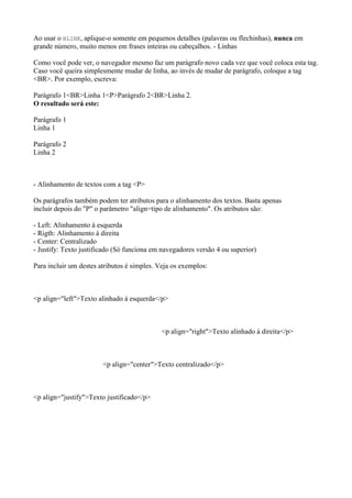 Ao usar o BLINK, aplique-o somente em pequenos detalhes (palavras ou flechinhas), nunca em
grande número, muito menos em frases inteiras ou cabeçalhos. - Linhas
Como você pode ver, o navegador mesmo faz um parágrafo novo cada vez que você coloca esta tag.
Caso você queira simplesmente mudar de linha, ao invés de mudar de parágrafo, coloque a tag
<BR>. Por exemplo, escreva:
Parágrafo 1<BR>Linha 1<P>Parágrafo 2<BR>Linha 2.
O resultado será este:
Parágrafo 1
Linha 1
Parágrafo 2
Linha 2
- Alinhamento de textos com a tag <P>
Os parágrafos também podem ter atributos para o alinhamento dos textos. Basta apenas
incluir depois do "P" o parâmetro "align=tipo de alinhamento". Os atributos são:
- Left: Alinhamento à esquerda
- Rigth: Alinhamento à direita
- Center: Centralizado
- Justify: Texto justificado (Só funciona em navegadores versão 4 ou superior)
Para incluir um destes atributos é simples. Veja os exemplos:
<p align="left">Texto alinhado à esquerda</p>
<p align="right">Texto alinhado à direita</p>
<p align="center">Texto centralizado</p>
<p align="justify">Texto justificado</p>
 
