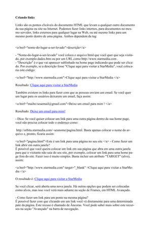 Criando links
Links são os pontos clicáveis do documento HTML que levam a qualquer outro documento
da sua página ou site na Internet. Podemos fazer links internos, para documentos no mes-
mo servidor, links externos para qualquer lugar na Web, ou até mesmo links para um
mesmo ponto dentro de uma página. Ambos dependem da tag:
<a href="nome-do-lugar-a-ser-levado">descrição</a>
- "Nome-do-lugar-a-ser-levado" você coloca o arquivo html que você quer que seja visita-
do, por exemplo dados.htm ou por um URL como http://www.starmedia.com .
- "Descrição" é o que vai aparecer sublinhado na home page indicando que pode ser clica-
do. Por exemplo, se a descrição fosse "Clique aqui para visitar a StarMedia", você coloca-
ria este código:
<a href="http://www.starmedia.com">Clique aqui para visitar a StarMedia </a>
Resultado: Clique aqui para visitar a StarMedia
Também existem os links para fazer com que as pessoas enviem um email. Se você quer
um lugar para os usuários deixarem um email, faça assim:
<a href="mailto:seuemail@gmail.com">Deixe um email para mim ! </a>
Resultado: Deixe um email para mim!
- Dica: Se você quiser colocar um link para uma outra página dentro da sua home page,
você não precisa colocar todo o endereço como:
http://orbita.starmedia.com/~seunome/pagina.html. Basta apenas colocar o nome do ar-
quivo e, pronto, ficaria assim:
<a href="pagina.html">Este é um link para uma página no seu site </a> - Como fazer um
link abrir em outra janela?
É possível que você queira colocar um link em sua página que abra em uma outra janela
para que o visitante não saia do seu site, por exemplo, colocar um link para uma home pa-
ge fora do site. Fazer isso é muito simples. Basta incluir um atributo "TARGET" (alvo),
assim:
<a href="http://www.starmedia.com" target="_blank" >Clique aqui para visitar a StarMe-
dia </a>
O resultado é: Clique aqui para visitar a StarMedia
Se você clicar, será aberta uma nova janela. Há outras opções que podem ser colocadas
como alvos, mas isso você verá mais adiante na seção de Frames, em HTML Avançado.
- Como fazer um link para um ponto na mesma página?
É possível fazer com que clicando em um link você vá diretamente para uma determinada
pate da página. Este recuso é chamado de Âncoras. Você pode saber mais sobre este recur-
sos na seção "Avançado" na barra de navegação.
 