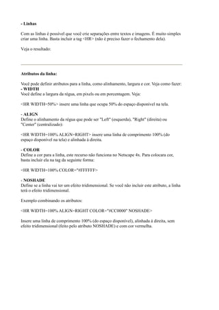 - Linhas
Com as linhas é possível que você crie separações entre textos e imagens. É muito simples
criar uma linha. Basta incluir a tag <HR> (não é preciso fazer o fechamento dela).
Veja o resultado:
Atributos da linha:
Você pode definir atributos para a linha, como alinhamento, largura e cor. Veja como fazer:
- WIDTH
Você define a largura da régua, em pixels ou em porcentagem. Veja:
<HR WIDTH=50%> insere uma linha que ocupa 50% do espaço disponível na tela.
- ALIGN
Define o alinhamento da régua que pode ser "Left" (esquerda), "Right" (direita) ou
"Center" (centralizado):
<HR WIDTH=100% ALIGN=RIGHT> insere uma linha de comprimento 100% (do
espaço disponível na tela) e alinhada à direita.
- COLOR
Define a cor para a linha, este recurso não funciona no Netscape 4x. Para colocara cor,
basta incluir ela na tag da seguinte forma:
<HR WIDTH=100% COLOR="#FFFFFF>
- NOSHADE
Define se a linha vai ter um efeito tridimensional. Se você não incluir este atributo, a linha
terá o efeito tridimensional.
Exemplo combinando os atributos:
<HR WIDTH=100% ALIGN=RIGHT COLOR="#CC0000" NOSHADE>
Insere uma linha de comprimento 100% (do espaço disponível), alinhada à direita, sem
efeito tridimensional (feito pelo atributo NOSHADE) e com cor vermelha.
 