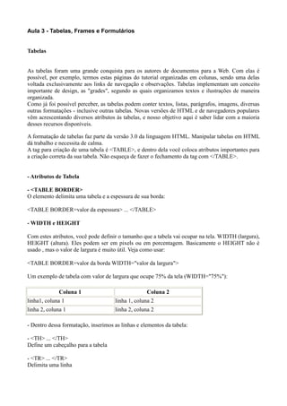 Aula 3 - Tabelas, Frames e Formulários
Tabelas
As tabelas foram uma grande conquista para os autores de documentos para a Web. Com elas é
possível, por exemplo, termos estas páginas do tutorial organizadas em colunas, sendo uma delas
voltada exclusivamente aos links de navegação e observações. Tabelas implementam um conceito
importante de design, as "grades", segundo as quais organizamos textos e ilustrações de maneira
organizada.
Como já foi possível perceber, as tabelas podem conter textos, listas, parágrafos, imagens, diversas
outras formatações - inclusive outras tabelas. Novas versões de HTML e de navegadores populares
vêm acrescentando diversos atributos às tabelas, e nosso objetivo aqui é saber lidar com a maioria
desses recursos disponíveis.
A formatação de tabelas faz parte da versão 3.0 da linguagem HTML. Manipular tabelas em HTML
dá trabalho e necessita de calma.
A tag para criação de uma tabela é <TABLE>, e dentro dela você coloca atributos importantes para
a criação correta da sua tabela. Não esqueça de fazer o fechamento da tag com </TABLE>.
- Atributos de Tabela
- <TABLE BORDER>
O elemento delimita uma tabela e a espessura de sua borda:
<TABLE BORDER=valor da espessura> ... </TABLE>
- WIDTH e HEIGHT
Com estes atributos, você pode definir o tamanho que a tabela vai ocupar na tela. WIDTH (largura),
HEIGHT (altura). Eles podem ser em pixels ou em porcentagem. Basicamente o HEIGHT não é
usado , mas o valor de largura é muito útil. Veja como usar:
<TABLE BORDER=valor da borda WIDTH="valor da largura">
Um exemplo de tabela com valor de largura que ocupe 75% da tela (WIDTH="75%"):
Coluna 1 Coluna 2
linha1, coluna 1 linha 1, coluna 2
linha 2, coluna 1 linha 2, coluna 2
- Dentro dessa formatação, inserimos as linhas e elementos da tabela:
- <TH> ... </TH>
Define um cabeçalho para a tabela
- <TR> ... </TR>
Delimita uma linha
 