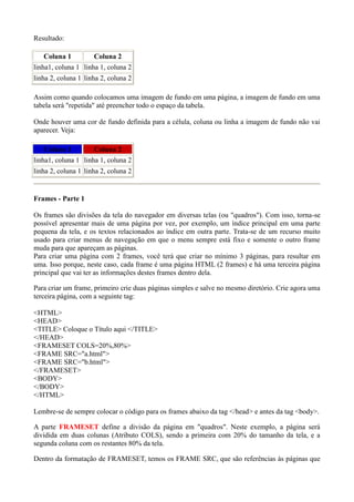 Resultado:
Coluna 1 Coluna 2
linha1, coluna 1 linha 1, coluna 2
linha 2, coluna 1 linha 2, coluna 2
Assim como quando colocamos uma imagem de fundo em uma página, a imagem de fundo em uma
tabela será "repetida" até preencher todo o espaço da tabela.
Onde houver uma cor de fundo definida para a célula, coluna ou linha a imagem de fundo não vai
aparecer. Veja:
Coluna 1 Coluna 2
linha1, coluna 1 linha 1, coluna 2
linha 2, coluna 1 linha 2, coluna 2
Frames - Parte 1
Os frames são divisões da tela do navegador em diversas telas (ou "quadros"). Com isso, torna-se
possível apresentar mais de uma página por vez, por exemplo, um índice principal em uma parte
pequena da tela, e os textos relacionados ao índice em outra parte. Trata-se de um recurso muito
usado para criar menus de navegação em que o menu sempre está fixo e somente o outro frame
muda para que apareçam as páginas.
Para criar uma página com 2 frames, você terá que criar no mínimo 3 páginas, para resultar em
uma. Isso porque, neste caso, cada frame é uma página HTML (2 frames) e há uma terceira página
principal que vai ter as informações destes frames dentro dela.
Para criar um frame, primeiro crie duas páginas simples e salve no mesmo diretório. Crie agora uma
terceira página, com a seguinte tag:
<HTML>
<HEAD>
<TITLE> Coloque o Título aqui </TITLE>
</HEAD>
<FRAMESET COLS=20%,80%>
<FRAME SRC="a.html">
<FRAME SRC="b.html">
</FRAMESET>
<BODY>
</BODY>
</HTML>
Lembre-se de sempre colocar o código para os frames abaixo da tag </head> e antes da tag <body>.
A parte FRAMESET define a divisão da página em "quadros". Neste exemplo, a página será
dividida em duas colunas (Atributo COLS), sendo a primeira com 20% do tamanho da tela, e a
segunda coluna com os restantes 80% da tela.
Dentro da formatação de FRAMESET, temos os FRAME SRC, que são referências às páginas que
 