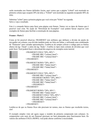 serão mostradas nos frames definidos Assim, aqui vemos que a página "a.html" será mostrada na
primeira coluna (que ocupará 20% da tela), e "b.html" será mostrada na segunda (ocupando 80% da
tela).
Substitua "a.htm" para a primeira página que você criou por "b.htm" na segunda.
Salve e veja o resultado.
Este é o comando básico para fazer uma página com frames. Vamos ver os tipos de frames que é
possível você criar. Na seção de "Download de Exemplos" você poderá baixar arquivos com
exemplos de frames para facilitar a construção de suas páginas.
Frames - Parte 2
Como já foi possível observar, FRAMESET tem atributos que definem a divisão da janela do
navegador em colunas; essa divisão também pode ser feita em linhas, e utilizando uma combinação
de "framesets" para variadas apresentações. Lembre-se de sempre colocar o código para os frames
abaixo da tag </head> e antes da tag <body>. Confira os tipos mais comuns de divisões que você
pode fazer. Você poderá fazer o download dos arquivos de exemplos neste tutorial.
<FRAMESET COLS="20%, 80%">
<FRAME SRC="coluna1.html">
<FRAME SRC="coluna2.html">
</FRAMESET>
<FRAMESET ROWS="20%, 80%">
<FRAME SRC="linha1.html">
<FRAME SRC="linha2.html">
</FRAMESET>
<FRAMESET COLS="20%, 80%">
<FRAME SRC="coluna1.html">
<FRAMESET ROWS="20%, 80%">
<FRAME SRC="linha1.html">
<FRAME SRC="linha2.html">
</FRAMESET>
</FRAMESET>
<FRAMESET ROWS="20%, 80%">
<FRAME SRC="linha1.html">
<FRAMESET COLS="20%, 80%">
<FRAME SRC="coluna1.html">
<FRAME SRC="coluna2.html">
</FRAMESET>
</FRAMESET>
Lembre-se de que os frames fixos não precisam ter nomes, mas os frames que receberão textos,
sim!
O exemplo simples visto até agora segue o modelo da primeira composição (em colunas). As
composições com mais de um frameset precisam ser bem planejadas para funcionarem bem. Os
valores dos atributos COLS e ROWS, você pode alterar conforme a necessidade.
 