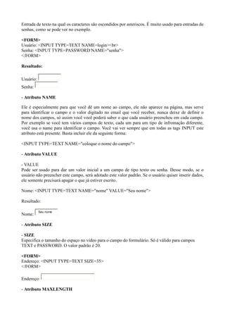 Entrada de texto na qual os caracteres são escondidos por asteriscos. É muito usado para entradas de
senhas, como se pode ver no exemplo.
<FORM>
Usuário: <INPUT TYPE=TEXT NAME=login><br>
Senha: <INPUT TYPE=PASSWORD NAME="senha">
</FORM>
Resultado:
Usuário:
Senha:
- Atributo NAME
Ele é especialmente para que você dê um nome ao campo, ele não aparece na página, mas serve
para identificar o campo e o valor digitado no email que você receber, nunca deixe de definir o
nome dos campos, só assim você você poderá saber o que cada usuário preencheu em cada campo.
Por exemplo se você tem vários campos de texto, cada um para um tipo de infromação diferente,
você usa o name para identificar o campo. Você vai ver sempre que em todas as tags INPUT este
atributo está presente. Basta incluir ele da seguinte forma:
<INPUT TYPE=TEXT NAME="coloque o nome do campo">
- Atributo VALUE
- VALUE
Pode ser usado para dar um valor inicial a um campo de tipo texto ou senha. Desse modo, se o
usuário não preencher este campo, será adotado este valor padrão. Se o usuário quiser inserir dados,
ele somente precisará apagar o que já estiver escrito.
Nome: <INPUT TYPE=TEXT NAME="nome" VALUE="Seu nome">
Resultado:
Nome:
Seu nome
- Atributo SIZE
- SIZE
Especifica o tamanho do espaço no vídeo para o campo do formulário. Só é válido para campos
TEXT e PASSWORD. O valor padrão é 20.
<FORM>
Endereço: <INPUT TYPE=TEXT SIZE=35>
</FORM>
Endereço:
- Atributo MAXLENGTH
 