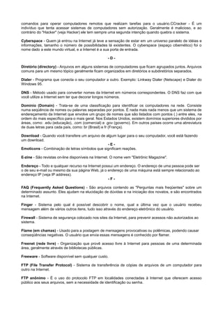 comandos para operar computadores remotos que realizam tarefas para o usuário.CCracker - É um
indivíduo que tenta acessar sistemas de computadores sem autorização. Geralmente é malicioso, e ao
contrário do "Hacker" (veja Hacker) ele tem sempre uma segunda intenção quando quebra o sistema.
Cyberspace - Quem já entrou na Internet já teve a sensação de estar em um universo paralelo de idéias e
informações, tamanho o número de possibilidades lá existentes. O cyberspace (espaço cibernético) foi o
nome dado a este mundo virtual, e a Internet é a sua porta de entrada.
- D -
Diretório (directory) - Arquivos em alguns sistemas de computadores que ficam agrupados juntos. Arquivos
comuns para um mesmo tópico geralmente ficam organizados em diretórios e subdiretórios separados.
Dialer - Programa que conecta o seu computador a outro. Exemplo: Linkway Dialer (Netscape) e Dialer do
Windows 95.
DNS - Método usado para converter nomes da Internet em números correspondentes. O DNS faz com que
você utilize a Internet sem ter que decorar longos números.
Domínio (Domain) - Trata-se de uma classificação para identificar os computadores na rede. Consiste
numa seqüência de nomes ou palavras separadas por pontos. É nada mais nada menos que um sistema de
endereçamento da Internet que envolve um grupo de nomes que são listados com pontos (.) entre eles, na
ordem do mais específico para o mais geral. Nos Estados Unidos, existem domínios superiores divididos por
áreas, como: .edu (educação), .com (comercial) e .gov (governo). Em outros países ocorre uma abreviatura
de duas letras para cada país, como: br (Brasil) e fr (França).
Download - Quando você transfere um arquivo de algum lugar para o seu computador, você está fazendo
um download.
- E -
Emoticons - Combinação de letras símbolos que significam reações.
E-zine - São revistas on-line disponíveis na Internet. O nome vem "Eletrônic Magazine".
Endereço - Todo e qualquer recurso na Internet possui um endereço. O endereço de uma pessoa pode ser
o de seu e-mail ou mesmo da sua página Web, já o endereço de uma máquina está sempre relacionado ao
endereço IP (veja IP address).
- F -
FAQ (Frequently Asked Questions) - São arquivos contendo as "Perguntas mais freqüentes" sobre um
determinado assunto. Eles ajudam na elucidação de dúvidas e na iniciação dos novatos, e são encontrados
na Internet.
Finger - Sistema pelo qual é possível descobrir o nome, qual a última vez que o usuário recebeu
mensagem além de vários outros itens, tudo isso através do endereço eletrônico do usuário.
Firewall - Sistema de segurança colocado nos sites da Internet, para prevenir acessos não autorizados ao
sistema.
Flame (em chamas) - Usado para a postagem de mensagens provocativas ou polêmicas, podendo causar
conseqüências negativas. O usuário que envia essas mensagens é conhecido por flamer.
Freenet (rede livre) - Organização que provê acesso livre à Internet para pessoas de uma determinada
área, geralmente através de bibliotecas públicas.
Freeware - Software disponível sem qualquer custo.
FTP (File Transfer Protocol) - Sistema de transferência de cópias de arquivos de um computador para
outro na Internet.
FTP anônimo - É o uso do protocolo FTP em localidades conectadas à Internet que oferecem acesso
público aos seus arquivos, sem a necessidade de identificação ou senha.
 