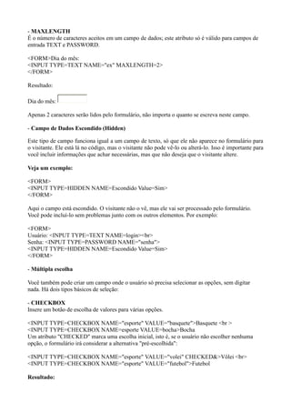 - MAXLENGTH
É o número de caracteres aceitos em um campo de dados; este atributo só é válido para campos de
entrada TEXT e PASSWORD.
<FORM>Dia do mês:
<INPUT TYPE=TEXT NAME="ex" MAXLENGTH=2>
</FORM>
Resultado:
Dia do mês:
Apenas 2 caracteres serão lidos pelo formulário, não importa o quanto se escreva neste campo.
- Campo de Dados Escondido (Hidden)
Este tipo de campo funciona igual a um campo de texto, só que ele não aparece no formulário para
o visitante. Ele está lá no código, mas o visitante não pode vê-lo ou alterá-lo. Isso é importante para
você incluir informações que achar necessárias, mas que não deseja que o visitante altere.
Veja um exemplo:
<FORM>
<INPUT TYPE=HIDDEN NAME=Escondido Value=Sim>
</FORM>
Aqui o campo está escondido. O visitante não o vê, mas ele vai ser processado pelo formulário.
Você pode incluí-lo sem problemas junto com os outros elementos. Por exemplo:
<FORM>
Usuário: <INPUT TYPE=TEXT NAME=login><br>
Senha: <INPUT TYPE=PASSWORD NAME="senha">
<INPUT TYPE=HIDDEN NAME=Escondido Value=Sim>
</FORM>
- Múltipla escolha
Você também pode criar um campo onde o usuário só precisa selecionar as opções, sem digitar
nada. Há dois tipos básicos de seleção:
- CHECKBOX
Insere um botão de escolha de valores para várias opções.
<INPUT TYPE=CHECKBOX NAME="esporte" VALUE="basquete">Basquete <br >
<INPUT TYPE=CHECKBOX NAME=esporte VALUE=bocha>Bocha
Um atributo "CHECKED" marca uma escolha inicial, isto é, se o usuário não escolher nenhuma
opção, o formulário irá considerar a alternativa "pré-escolhida":
<INPUT TYPE=CHECKBOX NAME="esporte" VALUE="volei" CHECKED&>Vôlei <br>
<INPUT TYPE=CHECKBOX NAME="esporte" VALUE="futebol">Futebol
Resultado:
 