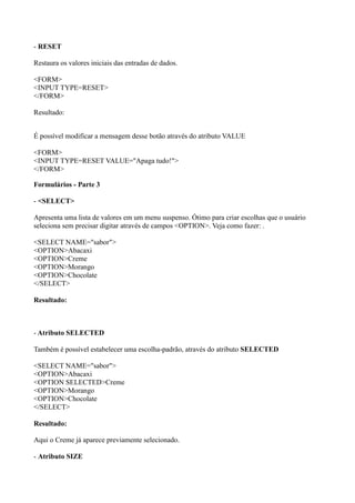 - RESET
Restaura os valores iniciais das entradas de dados.
<FORM>
<INPUT TYPE=RESET>
</FORM>
Resultado:
É possível modificar a mensagem desse botão através do atributo VALUE
<FORM>
<INPUT TYPE=RESET VALUE="Apaga tudo!">
</FORM>
Formulários - Parte 3
- <SELECT>
Apresenta uma lista de valores em um menu suspenso. Ótimo para criar escolhas que o usuário
seleciona sem precisar digitar através de campos <OPTION>. Veja como fazer: .
<SELECT NAME="sabor">
<OPTION>Abacaxi
<OPTION>Creme
<OPTION>Morango
<OPTION>Chocolate
</SELECT>
Resultado:
- Atributo SELECTED
Também é possível estabelecer uma escolha-padrão, através do atributo SELECTED
<SELECT NAME="sabor">
<OPTION>Abacaxi
<OPTION SELECTED>Creme
<OPTION>Morango
<OPTION>Chocolate
</SELECT>
Resultado:
Aqui o Creme já aparece previamente selecionado.
- Atributo SIZE
 