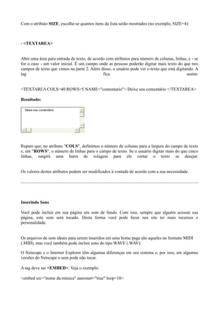 Com o atributo SIZE, escolhe-se quantos itens da lista serão mostrados (no exemplo, SIZE=4):
- <TEXTAREA>
Abre uma área para entrada de texto, de acordo com atributos para número de colunas, linhas, e - se
for o caso - um valor inicial. É um campo onde as pessoas poderão digitar mais texto do que nos
campos de texto que vimos na parte 2. Além disso, o usuário pode ver o texto que está digitando. A
tag fica assim:
<TEXTAREA COLS=40 ROWS=5 NAME="comentario"> Deixe seu comentário </TEXTAREA>
Resultado:
Deixe seu comentário
Repare que, no atributo "COLS", definimos o número de colunas para a largura do campo de texto
e, em "ROWS", o número de linhas para o campo de texto. Se o usuário digitar mais do que cinco
linhas, surgirá uma barra de rolagem para ele cortar o texto se desejar.
Os valores destes atributos podem ser modificados à vontade de acordo com a sua necessidade.
Inserindo Sons
Você pode incluir em sua página um som de fundo. Com isso, sempre que alguém acessar sua
página, este som será tocado. Desta forma você pode fazer seu site ter mais recursos e
personalidade.
Os arquivos de som ideais para serem inseridos em uma home page são aqueles no formato MIDI
(.MID), mas você também pode incluir sons do tipo WAVE (.WAV).
O Netscape e o Internet Explorer têm algumas diferenças em seu sistema e, por isso, em algumas
versões do Netscape o som pode não tocar.
A tag deve ser <EMBED>. Veja o exemplo:
<embed src="nome da música" autostart="true" loop=10>
 