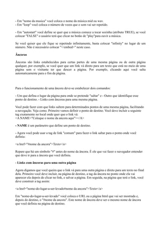 - Em "nome da musica" você coloca o nome da música mid ou wav.
- Em "loop" você coloca o número de vezes que o som vai ser repetido.
- Em "autostart" você define se quer que a música comece a tocar sozinha (atributo TRUE), se você
colocar "FALSE" o usuário terá que clicar no botão de "play"para ouvir a música.
Se você quiser que ele fique se repetindo infinitamente, basta colocar "infinity" no lugar de um
número. Não é necessário colocar "</embed>" neste caso.
Âncoras
Âncoras são links estabelecidos para certas partes de uma mesma página ou de outra página
qualquer, por exemplo, se você quer que um link vá direto para um texto que está no meio de uma
página sem o visitante ter que descer a página. Por exemplo, clicando aqui você salta
automaticamente para o fim da página.
Para o funcionamento de uma âncora deve-se estabelecer dois comandos:
- Um que defina o lugar da página para onde se pretende "saltar" e - Outro que identifique esse
ponto de destino. - Links com âncoras para uma mesma página.
Você pode fazer com que links saltem para determinados pontos de uma mesma página, facilitando
a navegação. Veja como. Primeiro vamos definir o ponto de destino. Você deve incluir a seguinte
tag exatamente no local onde quer que o link vá:
<A NAME="Coloque o nome da ancora aqui"></A>
- NAME é um parâmetro que define um ponto de destino.
- Agora você pode usar a tag de link "comum" para fazer o link saltar para o ponto onde você
definiu:
<a href="#nome da ancora">Texto</a>
Repare que há um símbolo "#" antes do nome da âncora. É ele que vai fazer o navegador entender
que deve ir para a âncora que você definiu.
- Links com âncoras para uma outra página
Agora digamos que você queira que o link vá para uma outra página e direto para um texto no final
dela. Primeiro você deve incluir, na página de destino, a tag da âncora no ponto onde ela vai
aparecer ela depois de clicar no link, e salvar a página. Em seguida, na página que terá o link, você
deve construir a tag assim:
<a href="nome-do-lugar-a-ser-levado#nome da ancora">Texto</a>
Em "nome-do-lugar-a-ser-levado" você coloca o URL ou a página html que vai ser mostrada e,
depois do destino, o "#nome da ancora". Este nome de âncora deve ser o mesmo nome de âncora
que você definiu na página de destino.
 