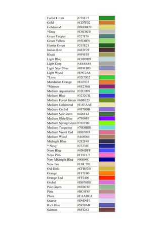 Forest Green #238E23
Gold #CD7F32
Goldenrod #DBDB70
*Gray #C0C0C0
Green Copper #527F76
Green Yellow #93DB70
Hunter Green #215E21
Indian Red #4E2F2F
Khaki #9F9F5F
Light Blue #C0D9D9
Light Grey #A8A8A8
Light Steel Blue #8F8FBD
Light Wood #E9C2A6
*Lime #32CD32
Mandarian Orange #E47833
*Maroon #8E236B
Medium Aquamarine #32CD99
Medium Blue #3232CD
Medium Forest Green #6B8E23
Medium Goldenrod #EAEAAE
Medium Orchid #9370DB
Medium Sea Green #426F42
Medium Slate Blue #7F00FF
Medium Spring Green #7FFF00
Medium Turquoise #70DBDB
Medium Violet Red #DB7093
Medium Wood #A68064
Midnight Blue #2F2F4F
* Navy #23238E
Neon Blue #4D4DFF
Neon Pink #FF6EC7
New Midnight Blue #00009C
New Tan #EBC79E
Old Gold #CFB53B
Orange #FF7F00
Orange Red #FF2400
Orchid #DB70DB
Pale Green #8FBC8F
Pink #BC8F8F
Plum #EAADEA
Quartz #D9D9F3
Rich Blue #5959AB
Salmon #6F4242
 