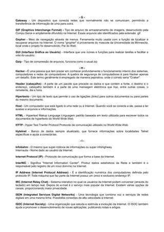 - G -
Gateway - Um dispositivo que conecta redes que normalmente não se comunicam, permitindo a
transferência de informação de uma para outra.
GIF (Graphics Interchange Format) - Tipo de arquivo de armazenamento de imagens, desenvolvido pela
Compu Serve e amplamente difundido na Internet. Esses arquivos são identificados pela extensão .gif.
Gopher - Meio de navegação através de menus. Ferramenta muito usada com a função de localizar e
recuperar arquivos na Internet. O nome "gropher" é proveniente do mascote da Universidade de Minnesota,
local onde o projeto foi desenvolvido, Pai do Web.
GUI (Interface Gráfica ao Usuário) - Interface que une ícones e funções para realizar tarefas e facilitar a
vida do usuário.
Gzip - Tipo de compressão de arquivos, funciona como o usual zip.
- H -
Hacker - É uma pessoa que tem prazer em conhecer profundamente o funcionamento interno dos sistemas,
computadores e redes de computadores. A quebra de segurança de computadores é para Hacker apenas
um desafio. Este termo geralmente é empregado de maneira pejorativa, onde o correto seria "Craker".
Header (cabeçalho) - A parte de um pacote que precede os dados e que contém a fonte, o destino e o
endereço, cabeçalho também é a parte de uma mensagem eletrônica que traz, entre outras coisas, o
remetente, dia e hora.
Hipertexto - Um tipo de texto que permite o uso de ligações (links) para outros documentos ou para partes
do mesmo documento.
Host - Um computador que está ligado à uma rede ou à Internet. Quando você se conecta a ele, passa a ter
acesso a arquivos e informações.
HTML - Hypertext Makup Language Linguagem padrão baseada em texto utilizada para escrever todos os
documentos de hypertexto do World Wide Web.
HTTP - Hyper Text Tranfer Protocol Protocolo de comunicação utilizado no World Wide Web.
Hytelnet - Banco de dados sempre atualizado, que fornece informações sobre localidades Telnet
específicas e ajuda a conectá-las.
- I -
Infobahm - O mesmo que super-rodovia de informações ou super infohighway.
Internauta - Nome dado ao usuário da Internet.
Internet Protocol (IP) - Protocolo de comunicação que forma a base da Internet.
InterNIC - Significa "Internet Information Center". Produz dados estatísticos da Rede e também é o
responsável pelo registro de um novo domínio na Internet.
IP Address (Internet Protocol Address) - É a identificação numérica dos computadores definida pelo
protocolo IP. Toda máquina que faz parte da Internet possui um único e exclusivo endereço IP.
IRC (Internet Relay Chat) - Sistema interativo no qual os usuários da Internet podem conversar (através do
teclado) em tempo real. Depois do e-mail é o serviço mais popular da Internet. Existem várias opções de
canais, proporcionando maior privacidade.
ISDN (Integrated Services Digital Networks) - Uma tecnologia que combina voz e serviços de redes
digitais em uma mesma linha. Possibilita conexões de alta velocidade à Internet.
ISOC (Internet Society) - Uma organização que estuda e estimula a evolução da Internet. O ISOC também
ajuda a promover o desenvolvimento de novas aplicações, publicando notas e artigos.
 