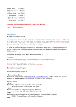 ♚ Rei preto 𘗪
♛ Rainha preta 𘗫
♜ Torre preta 𘗬
♝ Bispo preto 𘗭
♞ Cavalo preto 𘗮
♟ Peão preto 𘗯
Acho que aprendemos muita coisa de caracteres especiais.
Aula 5 - Blocos de Textos
<BLOCKQUOTE>
É usado para citações longas:
<blockquote>A massa do Sol arqueia o espaço-tempo de tal maneira que, ainda que
a Terra siga uma trajetória reta no espaço-tempo quadridimensional, parece-nos
que se desloca em órbita circular no espaço tridimensional.</blockquote> (Ste-
phen W. Hawking, “Uma Breve História do Tempo”)
A massa do Sol arqueia o espaço-tempo de tal maneira que, ainda que a Terra siga uma trajetória
reta no espaço-tempo quadridimensional, parece-nos que se desloca em órbita circular no espaço
tridimensional.
(Stephen W. Hawking, ŖUma Breve História do Tempoŗ)
<ADDRESS>
Usado para formatar endereços E-mail e referências a autores de documentos:
Envie críticas e sugestões para <ad-
dress>flavio.bacelar@seduc.pa.gov.br</address>
Envie críticas e sugestões para
flavio.bacelar@seduc.pa.gov.br
- Formatação de frases
Como visto anteriormente (em Formatação de Textos e Caracteres), HTML permite dois tipos de
formatação: lógico e físico; aqui veremos as formatações mais utilizadas:
Estilos Lógicos
<CITE>
Para títulos de livros, filmes, e citações curtas. Exemplo:
Assisti Guerra nas Estrelas umas oito vezes!
<CODE>
Para indicar trechos de código de programas. Exemplo:
for (x=0); cl &&(!feof(stdin)); x++));
<DFN>
Indica definição de uma palavra, em geral apresenta o texto em itálico. Exemplo:
CERN: Centre d’Éstudes et Recherches Nucleaires
<EM>
 