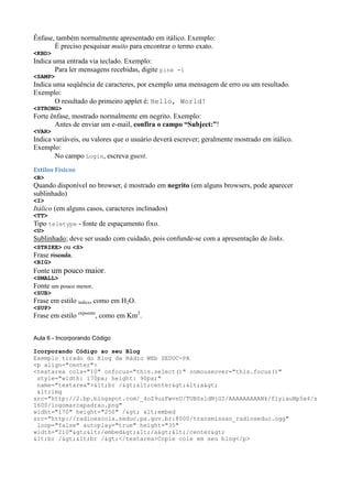 Ênfase, também normalmente apresentado em itálico. Exemplo:
É preciso pesquisar muito para encontrar o termo exato.
<KBD>
Indica uma entrada via teclado. Exemplo:
Para ler mensagens recebidas, digite pine -i
<SAMP>
Indica uma seqüência de caracteres, por exemplo uma mensagem de erro ou um resultado.
Exemplo:
O resultado do primeiro applet é: Hello, World!
<STRONG>
Forte ênfase, mostrado normalmente em negrito. Exemplo:
Antes de enviar um e-mail, confira o campo “Subject:”!
<VAR>
Indica variáveis, ou valores que o usuário deverá escrever; geralmente mostrado em itálico.
Exemplo:
No campo Login, escreva guest.
Estilos Físicos
<B>
Quando disponível no browser, é mostrado em negrito (em alguns browsers, pode aparecer
sublinhado)
<I>
Itálico (em alguns casos, caracteres inclinados)
<TT>
Tipo teletype - fonte de espaçamento fixo.
<U>
Sublinhado; deve ser usado com cuidado, pois confunde-se com a apresentação de links.
<STRIKE> ou <S>
Frase riscada.
<BIG>
Fonte um pouco maior.
<SMALL>
Fonte um pouco menor.
<SUB>
Frase em estilo índice, como em H2O.
<SUP>
Frase em estilo expoente
, como em Km2
.
Aula 6 - Incorporando Código
Icorporando Código ao seu Blog
Exemplo tirado do Blog da Rádio WEb SEDUC-PA
<p align="center">
<textarea cols="10" onfocus="this.select()" onmouseover="this.focus()"
style="width: 170px; height: 90px;"
name="textarea"><br /><center><a>
<img
src="http://2.bp.blogspot.com/_4oZ9uzFwvnU/TUBSsldNjGI/AAAAAAAAANk/f1yiauNp5a4/s
1600/logomarcapadrao.png"
widht="170" height="250" /> <embed
src="http://radioescola.seduc.pa.gov.br:8000/transmissao_radioseduc.ogg"
loop="false" autoplay="true" height="35"
width="210"></embed></a></center>
<br /><br /></textarea>Copie cole em seu blog</p>
 