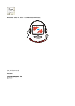 <br
/><center>
src="http://
w idht="17
Resultado depois de cópiar e colar no blog do visitante:
Um grande abraço!
Contatos:
ctaeseducpa@gmail.com
3201-5146
 