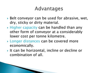  Belt conveyor can be used for abrasive, wet,
dry, sticky or dirty material.
 Higher capacity can be handled than any
other form of conveyor at a considerably
lower cost per tonne kilometre.
 Longer distances can be covered more
economically.
 It can be horizontal, incline or decline or
combination of all.
 