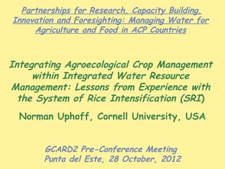 Partnerships for Research, Capacity Building,
Innovation and Foresighting: Managing Water for
     Agriculture and Food in ACP Countries



Integrating Agroecological Crop Management
     within Integrated Water Resource
Management: Lessons from Experience with
  the System of Rice Intensification (SRI)
  Norman Uphoff, Cornell University, USA


       GCARD2 Pre-Conference Meeting
       Punta del Este, 28 October, 2012
 