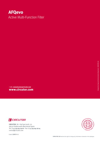 www.circutor.com
Designedby:ImageandCommunicationsDepartment-CIRCUTOR,SA
+ info: comunicacion@circutor.com
AFQevo
Active Multi-Function Filter
CIRCUTOR, SA reserves the right to change any information contained in this catalogue.
CIRCUTOR, SA - Vial Sant Jordi, s/n
08232 Viladecavalls (Barcelona) Spain
Tel. (+34) 93 745 29 00 - Fax: (+34) 93 745 29 14
central@circutor.com
Code: C2R731-03
 