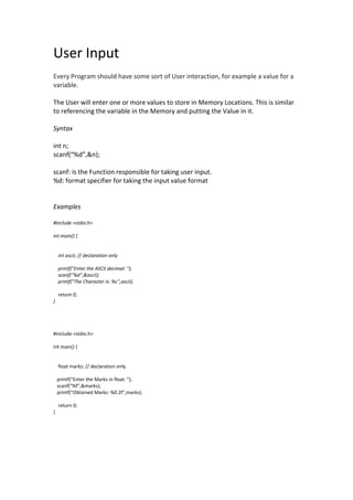 User Input
Every Program should have some sort of User interaction, for example a value for a
variable.
The User will enter one or more values to store in Memory Locations. This is similar
to referencing the variable in the Memory and putting the Value in it.
Syntax
int n;
scanf(“%d”,&n);
scanf: is the Function responsible for taking user input.
%d: format specifier for taking the input value format
Examples
#include <stdio.h>
int main() {
int ascii; // declaration only
printf("Enter the ASCII decimal: ");
scanf("%d",&ascii);
printf("The Character is: %c",ascii);
return 0;
}
#include <stdio.h>
int main() {
float marks; // declaration only
printf("Enter the Marks in float: ");
scanf("%f",&marks);
printf("Obtained Marks: %0.2f",marks);
return 0;
}
 