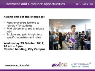 Attend and get the chance to:
• Meet employers looking to
recruit NTU students
• Find placements and graduate
jobs
• Explore and gain insight into
specific industries and roles
Wednesday 25 October 2017,
10 am – 3 pm
Newton building, City Campus
Placement and Graduate opportunities
www.ntu.ac.uk/ntufair
NTU Jobs Fair
 