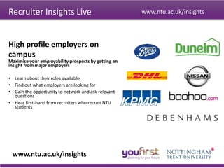 Recruiter Insights Live
www.ntu.ac.uk/insights
www.ntu.ac.uk/insights
Maximise your employability prospects by getting an
insight from major employers
• Learn about their roles available
• Find out what employers are looking for
• Gain the opportunity to network and ask relevant
questions
• Hear first-hand from recruiters who recruit NTU
students
High profile employers on
campus
 