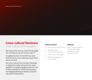 Cross-cultural Seminars
Cross-cultural Communication
How many times have you heard the old adage:
“It’s not what you say, but how you say it”?
In a global business environment you must
think of how you say it, where you say it and to
whom you say it.
Our Cross-cultural Communication Workshop
is designed to enable native and non-native
speakers of a target language to optimize a set
of skills including non-verbal communication
and engaging listening to develop successful
intercultural relationships.
Methods
Instructor input, analysis of
communication styles,
role plays, discussion,
practical exercises
Seminar content
•	 Communication within the team
•	 Listening, mutual
understanding, answering
•	 The four sides of a message
•	 Effective and appreciative
communication
Cross-cultural Seminars | 2
 
