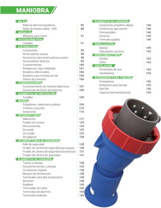 Selectores
Finales de carrera 122
Microswitches 124
De pedal 127
De codillo 127
De balancín 128
Tomas y clavijas 128
Accesorios tomas y clavijas 133
Conectores multipin 136
Bloques de distribución 138
Terminales para alta temperatura 140
Borneras 140
Regletas 142
RELÉS
Terminales de cobre 142
Relevos electromagnéticos 85
Terminales de aluminio 143
Relés de estado sólido - SSR 88
Terminales aisladas 143
MÓDULOS
Conectores empalme rápido 146
Módulos para motor 91
Conectores tipo resorte 146
POTENCIÓMETROS
Lineales 91
Prensacables 146
DISTRIBUCIÓN
Amarres 149
Contactores 93
Termoencogibles 149
Arrancadores suaves 98
SEÑALIZACIÓN
Accesorios para arrancadores suaves 98
Balizas 149
Arrancadores directos 99
Indicadores sonoros 153
Guardamotores 100
SEMICONDUCTORES
Breakers en caja moldeada 101
Diodos 153
Breakers diferenciales 104
104
106
107
108
SCRs 153
Breakers para montaje en riel
VENTILACIÓN
Peines de conexión
CONDENSADORES
Extractores de aire 154
Ventiladores 154
Funcionamiento de motores eléctricos
ACCESORIOS PARA TABLERO
Corrección de factor de potencia
Aisladores para barraje 155
ELEMENTOS DE PROTECCIÓN
Riel DIN 156
Fusibles 109
109
Portaplanos 155
MANDO
Cajas en termoendurecido 156
Pulsadores, selectores y pilotos
Timbres y buzzers 115
116
117
Estaciones
MANIOBRA
INTERRUPTORES
Relé de seguridad
Finales de carrera de seguridad para guaya 120
Finales de carrera de seguridad (accesorios) 121
Finales de carrera de seguridad 121
120
INTERRUPTORES DE SEGURIDAD
ELEMENTOS DE CONEXIÓN
ELEMENTOS DE CONEXIÓN
 