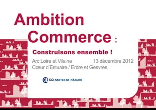 Ambition
 Commerce :
 Construisons ensemble !
 Arc Loire et Vilaine        13 décembre 2012
 Cœur d’Estuaire / Erdre et Gesvres
 