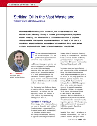 Striking Oil in the Vast Wasteland
    THE NEXT WAVE: ACTIVITY BASED VOD




            In all the buzz surrounding Video on Demand, with scores of executives and
            mounds of data predicting certainty of success, questioning the value proposition
            borders on heresy. But with hundreds of channels and thousands of programs
            already available, offering more programs over VOD is like trying to sell sand in a
            sandstorm. Movies-on-Demand seems like an obvious winner, but is ‘order, pause
            & rewind’ enough to inspire viewers to spend more money on Cable TV?




                           F      irst-run feature movies represent
                                  the anchor service for VOD, but
                                  just how many premium movies
                           can viewers watch each month?
                                                                        Frankly, some of these titles seem silly
                                                                        (“History of Squirrel-Feeders”, “Creative
                                                                        Comb-Overs”?). Can this stuff really
                                                                        generate excitement amongst cable
                                                                        subscribers? The answer is a resounding
                           Luckily, people engage in activities and     “Yes”; and the evidence is solid.
                           interests that extend beyond watching
                           movies: activities that they are             People are downright fanatical about
                           passionate about, and spend far more         their interests and activities, as supported
                           money on each month than on Cable TV.        by the rise of specialty publications:
BY C.J. CORNELL
                           VOD offers operators a way to tap            While people spent $8.4 billion going to
President, CEO
Chaos Media Networks       subscribers’ enormous appetite for           the movies in 2001, they spent over $10
                           special interests, where consumers spend     billion in specialty magazines alone.
                           more than $50 Billion annually on media      Family, Health, Regional Interest,
                           products and services.                       Lifestyle, Travel and Children’s genres
                                                                        all are in the top ten fastest growth
                           Just like tapping in to the larger, deeper   segments for specialty magazines
                           oil reserves under the ground, extra work    (Magazine Publishers of America).
                           is required. The terrain is vast; the        Niche content generates the highest
                           opportunity is huge. But you have to         CPM in the print, TV and cable
                           know where to dig, and how to dig,           industries. While over $12 billion is
                           before you can strike oil.                   spent annually by advertisers on Cable
                                                                        TV, ad revenues for consumer specialty
                           HOW DEEP IS THE WELL?                        magazines approach $18 billion per year,
                           Before you put in the extra work, how do     and special interest book sales exceed
                           you know the demand is really out there?     $42 billion annually (Publishers
                           How do you know consumers will pay           Information Bureau).
                           for special interest VOD programming?
                           Fair questions, particularly after           But what about video? The bad news is
                           previewing content that has absolutely       that most enthusiasts don’t rent video to
                           no appeal to your own personal tastes.       fuel their interests. The good news is
                                                                                     CTAM MAGAZINE •SUMMER 2002
 