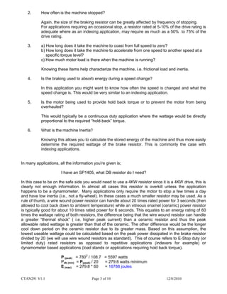 CTAN291 V1.1 Page 3 of 10 12/8/2010
2. How often is the machine stopped?
Again, the size of the braking resistor can be greatly affected by frequency of stopping.
For applications requiring an occasional stop, a resistor rated at 5-10% of the drive rating is
adequate where as an indexing application, may require as much as a 50% to 75% of the
drive rating.
3. a) How long does it take the machine to coast from full speed to zero?
b) How long does it take the machine to accelerate from one speed to another speed at a
specific torque level?
c) How much motor load is there when the machine is running?
Knowing these Items help characterize the machine, i.e. frictional load and inertia.
4. Is the braking used to absorb energy during a speed change?
In this application you might want to know how often the speed is changed and what the
speed change is. This would be very similar to an indexing application.
5. Is the motor being used to provide hold back torque or to prevent the motor from being
overhauled?
This would typically be a continuous duty application where the wattage would be directly
proportional to the required “hold-back” torque.
6. What is the machine Inertia?
Knowing this allows you to calculate the stored energy of the machine and thus more easily
determine the required wattage of the brake resistor. This is commonly the case with
indexing applications.
In many applications, all the information you’re given is;
I have an SP1405, what DB resistor do I need?
In this case to be on the safe side you would need to use a 4KW resistor since it is a 4KW drive, this is
clearly not enough information. In almost all cases this resistor is overkill unless the application
happens to be a dynamometer. Many applications only require the motor to stop a few times a day
and have low inertia (i.e., not a fly-wheel). In these cases a much smaller resistor may be used. As a
rule of thumb, a wire wound power resistor can handle about 20 times rated power for 3 seconds (then
allowed to cool back down to ambient temperature) while an vitreous enamel (ceramic) power resistor
is typically good for about 10 times rated power for 6 seconds. This equates to an energy rating of 60
times the wattage rating of both resistors, the difference being that the wire wound resistor can handle
a greater “thermal shock” ( i.e. higher peak current) than a ceramic resistor and thus the peak
allowable rated wattage is greater than that of the ceramic. The other difference would be the longer
cool down period on the ceramic resistor due to its greater mass. Based on this assumption, the
lowest useable wattage could be calculated based on the peak power dissipated in the brake resistor
divided by 20 (we will use wire wound resistors as standard). This of course refers to E-Stop duty (or
limited duty) rated resistors as opposed to repetitive applications (indexers for example) or
dynamometer based applications (load stands or applications requiring hold back torque).
P (peak) = 7802
/ 108.7 = 5597 watts
Pdb (min) = P(peak) / 20 = 279.8 watts minimum
E (max) = 279.8 * 60 = 16788 joules
 