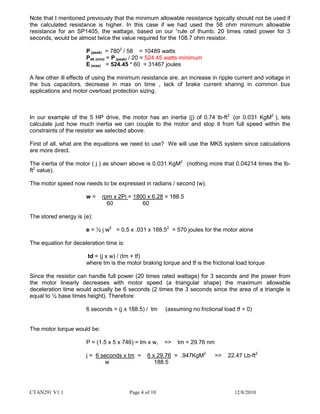 CTAN291 V1.1 Page 4 of 10 12/8/2010
Note that I mentioned previously that the minimum allowable resistance typically should not be used if
the calculated resistance is higher. In this case if we had used the 58 ohm minimum allowable
resistance for an SP1405, the wattage, based on our “rule of thumb; 20 times rated power for 3
seconds, would be almost twice the value required for the 108.7 ohm resistor.
P (peak) = 7802
/ 58 = 10489 watts
Pdb (min) = P (peak) / 20 = 524.45 watts minimum
E (max) = 524.45 * 60 = 31467 joules
A few other ill effects of using the minimum resistance are, an increase in ripple current and voltage in
the bus capacitors, decrease in max on time , lack of brake current sharing in common bus
applications and motor overload protection sizing.
In our example of the 5 HP drive, the motor has an inertia (j) of 0.74 lb-ft2
(or 0.031 KgM2
), lets
calculate just how much inertia we can couple to the motor and stop it from full speed within the
constraints of the resistor we selected above.
First of all, what are the equations we need to use? We will use the MKS system since calculations
are more direct.
The inertia of the motor ( j ) as shown above is 0.031 KgM2
(nothing more that 0.04214 times the lb-
ft2
value).
The motor speed now needs to be expressed in radians / second (w).
w = rpm x 2Pi = 1800 x 6.28 = 188.5
60 60
The stored energy is (e):
e = ½ j w2
= 0.5 x .031 x 188.52
= 570 joules for the motor alone
The equation for deceleration time is:
td = (j x w) / (tm + tf)
where tm is the motor braking torque and tf is the frictional load torque
Since the resistor can handle full power (20 times rated wattage) for 3 seconds and the power from
the motor linearly decreases with motor speed (a triangular shape) the maximum allowable
deceleration time would actually be 6 seconds (2 times the 3 seconds since the area of a triangle is
equal to ½ base times height). Therefore:
6 seconds = (j x 188.5) / tm (assuming no frictional load tf = 0)
The motor torque would be:
P = (1.5 x 5 x 746) = tm x w, => tm = 29.76 nm
j = 6 seconds x tm = 6 x 29.76 = .947KgM2
=> 22.47 Lb-ft2
w 188.5
 
