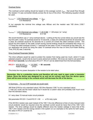 CTAN291 V1.1 Page 6 of 10 12/8/2010
Overload Sizing
The overload current setting should be based on the average current, I(ave) , that would flow through
the resistor if it was connected directly across the dc bus of the drive. The following equation should
be used:
I(overload) = 1.35 X Nominal Line voltage = I(ave)
6 X Resistance 6
In our example the nominal line voltage was 480vac and the resistor was 100 ohms (108.7
calculated).
I(overload) = 1.35 X Nominal Line voltage = 1.35 X 480 = 1.08 amps ( ie 1 amp)
6 X Resistance 6 X 100
We would therefore use a 1 amp overload device. Looking at the trip curves below you would see the
trip time with a class 10 overload would be 10 seconds, a class 20 overload would be 20 seconds and
a class 30 overload would be 30 seconds for a current of 6 times the rated overload current. The
actual trip time based on the peak current during normal braking would be somewhat less since it is
7.7 times the rated overload current (~ 7 seconds for the class 10 and 14 seconds for the class 20). In
our application we would be using the class 10 overload since the max on time (Full Power Braking
Time, #10.30) was 3 seconds.
Drive Overload Parameter Setting
The drive software would be used to protect the resistor from being used too much, which if it was
selected properly, would only be due to some abnormal condition. We know we need to set parameter
#10.30 to 3 seconds, but what about #10.31? #10.31 can be determined from the formula below;
#10.31 = #10.30 X P(peak) = 3 X 5597 = 60 seconds
Rated Wattage 279.8
This limits the rms power dissipation in the resistor to its rated value.
In Summary: For our 5 HP example we would need:
300 Watt (279.8 is not a standard value) 100 Ohm Resistor (108.7 is not a standard value)
(- note you could use the exact values but it would be a custom value and probably cost much more
than the standard value)
A 1 amp class 10 manual motor circuit protector
Set parameter #10.30 = 3 and #10.31 = 60 --- a 5% duty cycle
If the 58 Ohm resistor was used instead of the 108.7, the only difference is that a 2 amp manual motor
circuit protector would be required since the overload current would be twice that of the 108.7 ohm
resistor. The drive settings would be slightly different since the resistor wattage is twice that of the
108.7 ohm resistor and the energy stored in the system (in our example) is the same for both cases,
the value in #10.31 could be 30.
Remember, this is a protection device and therefore will only need to open under a transistor
failure. Since the device was designed for ac and not dc current, each time the device opens
there will be some arcing in the contacts which will decrease the life of the device.
 