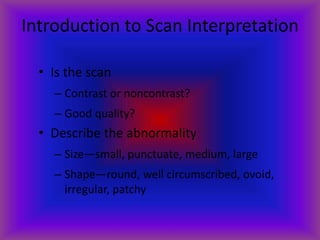 Introduction to Scan Interpretation
• Is the scan
– Contrast or noncontrast?
– Good quality?
• Describe the abnormality
– Size—small, punctuate, medium, large
– Shape—round, well circumscribed, ovoid,
irregular, patchy
 