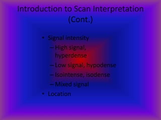Introduction to Scan Interpretation
(Cont.)
• Signal intensity
– High signal,
hyperdense
– Low signal, hypodense
– Isointense, isodense
– Mixed signal
• Location
 
