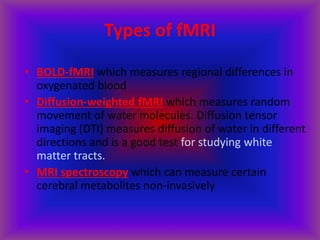 Types of fMRI
• BOLD-fMRI which measures regional differences in
oxygenated blood
• Diffusion-weighted fMRI which measures random
movement of water molecules. Diffusion tensor
imaging (DTI) measures diffusion of water in different
directions and is a good test for studying white
matter tracts.
• MRI spectroscopy which can measure certain
cerebral metabolites non-invasively
 