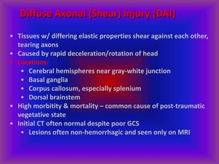 Diffuse Axonal (Shear) Injury (DAI)
• Tissues w/ differing elastic properties shear against each other,
tearing axons
• Caused by rapid deceleration/rotation of head
• Locations:
• Cerebral hemispheres near gray-white junction
• Basal ganglia
• Corpus callosum, especially splenium
• Dorsal brainstem
• High morbitity & mortality – common cause of post-traumatic
vegetative state
• Initial CT often normal despite poor GCS
• Lesions often non-hemorrhagic and seen only on MRI
 