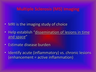 Multiple Sclerosis (MS) Imaging
• MRI is the imaging study of choice
• Help establish “dissemination of lesions in time
and space”
• Estimate disease burden
• Identify acute (inflammatory) vs. chronic lesions
(enhancement = active inflammation)
 