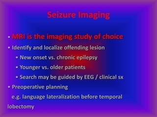 Seizure Imaging
• MRI is the imaging study of choice
• Identify and localize offending lesion
• New onset vs. chronic epilepsy
• Younger vs. older patients
• Search may be guided by EEG / clinical sx
• Preoperative planning
e.g. language lateralization before temporal
lobectomy
 