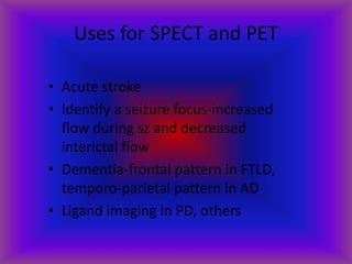 Uses for SPECT and PET
• Acute stroke
• Identify a seizure focus-increased
flow during sz and decreased
interictal flow
• Dementia-frontal pattern in FTLD,
temporo-parietal pattern in AD
• Ligand imaging in PD, others
 