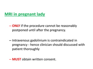 MRI in pregnant lady
– ONLY if the procedure cannot be reasonably
postponed until after the pregnancy.
– Intravenous gadolinium is contraindicated in
pregnancy - hence clinician should discussed with
patient thoroughly
– MUST obtain written consent.
 